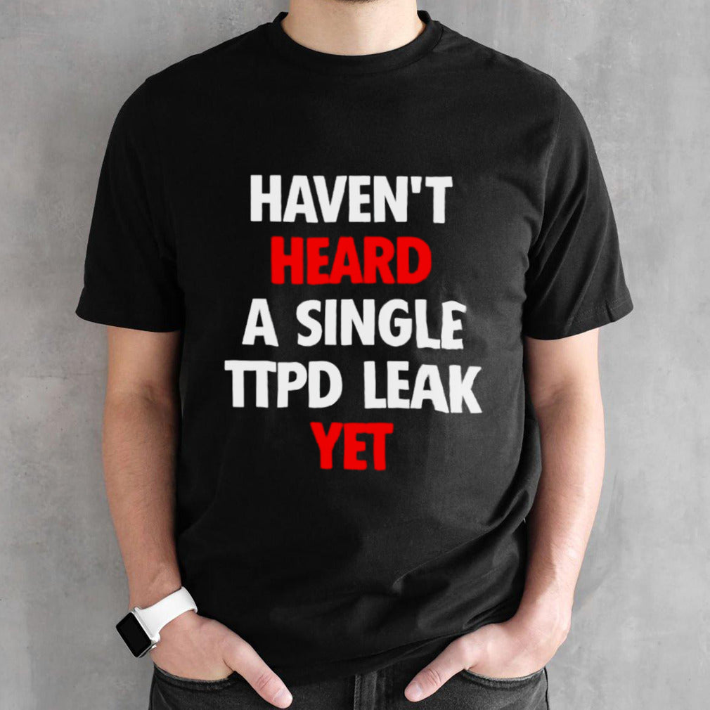 Havens’t heard a single ttpd leak yet shirts