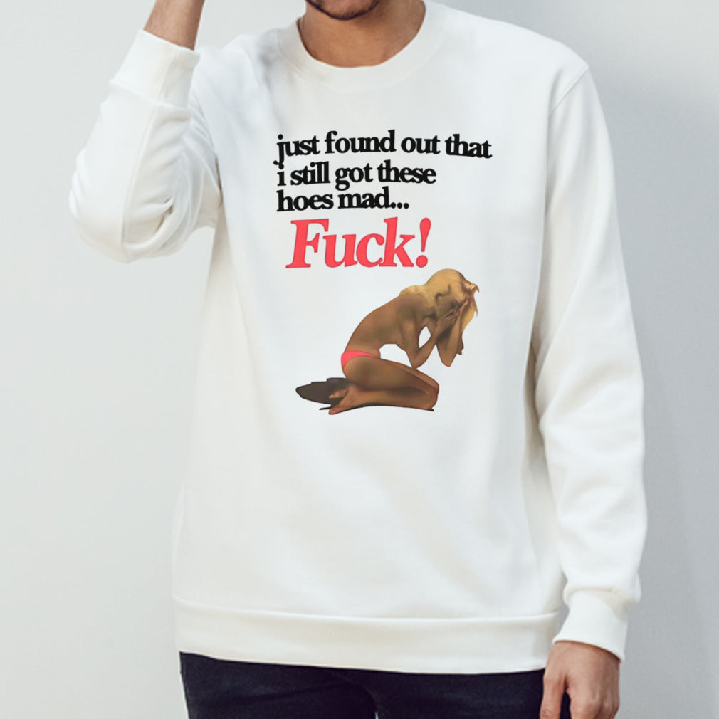 Just found out that i still got these hoes mad fuck shirt