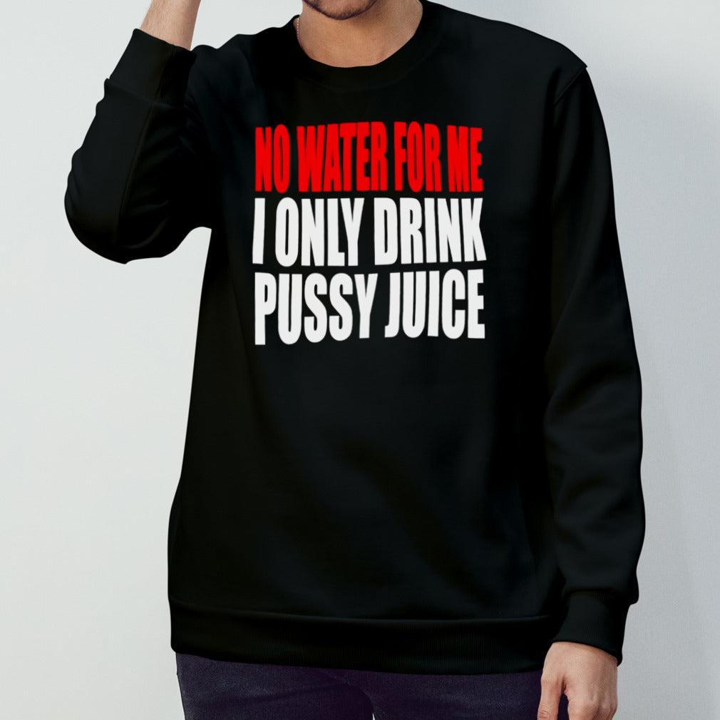 No water for me I only drink pussy juice shirt