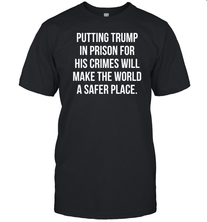 Shirt Putting Trump In Prison For His Crimes Will Make The World A Safer Place