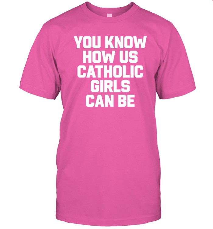 Shirts That Go Hard You Know How Us Catholic Girls Can Be Shirt