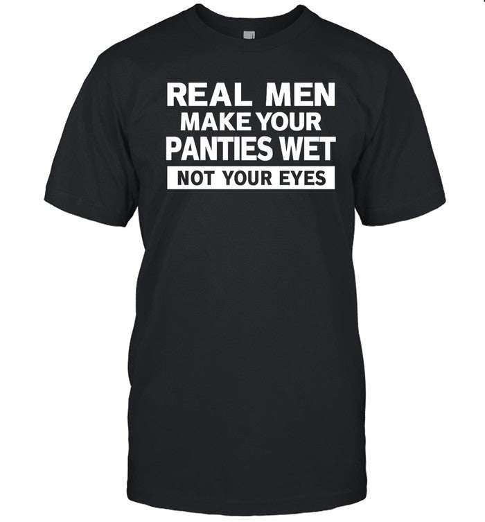 Real Men Make Your Panties Wet Not Your Eyes Shirt Shirts That Go Hard