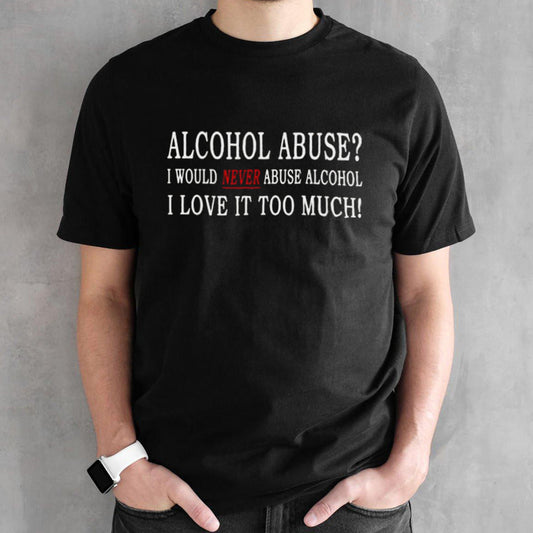 Alcohol Abuse I Would Never Abuse Alcohol I Love It Too Much T-shirt