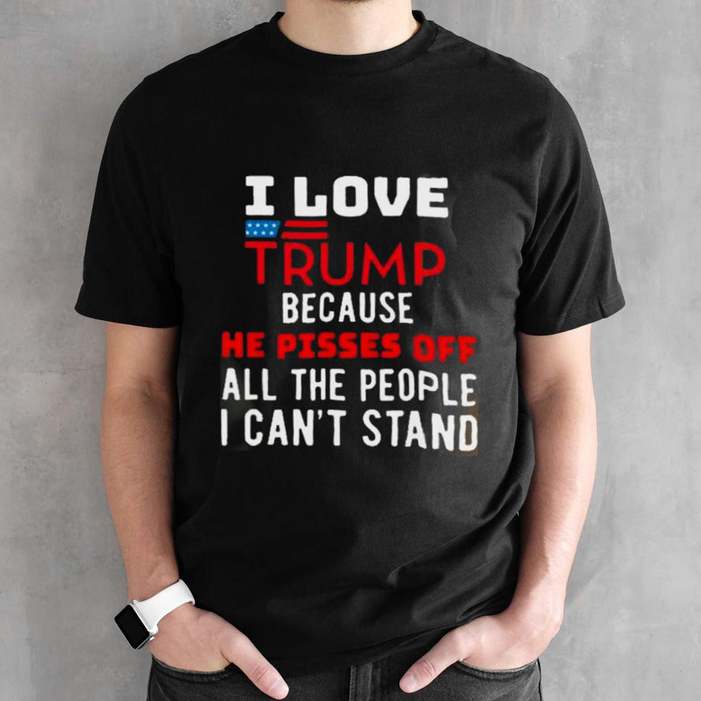 I Love Trump Because He Pisses Off The People I CanT Stand shirt