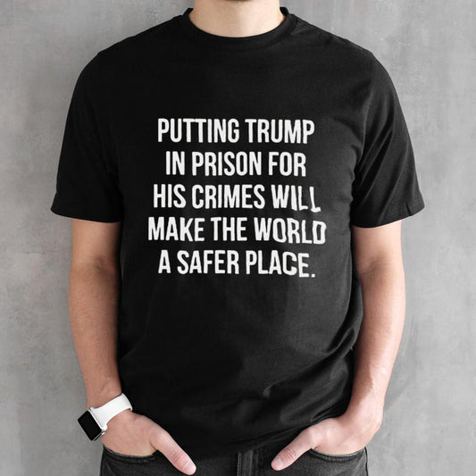 Putting Trump In Prison For His Crimes Will Make The World A Safer Place T-shirt