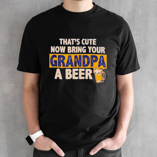Thatsâ€™s cute now bring your grandpa a beer shirts