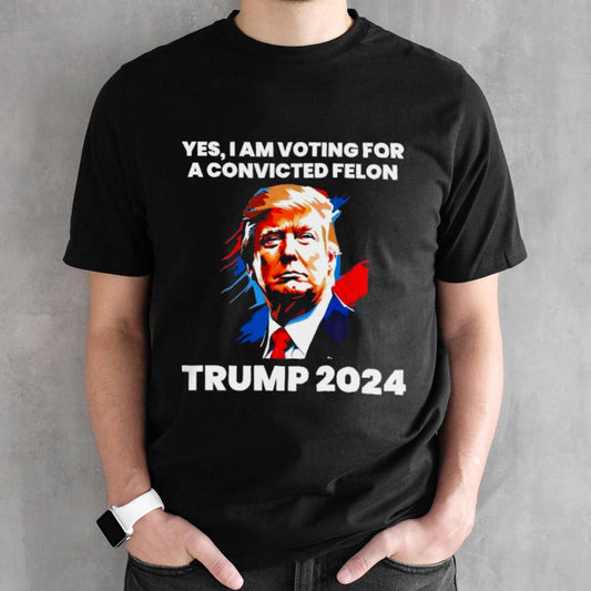 Trump 2024 Yes I Am Voting For A Convicted Felon Shirt