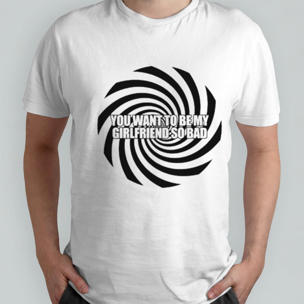 You Want To Be My Girlfriend So Bad T-shirt