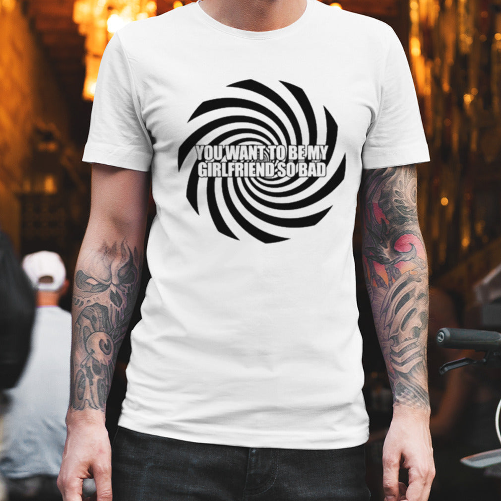 You Want To Be My Girlfriend So Bad T-shirt