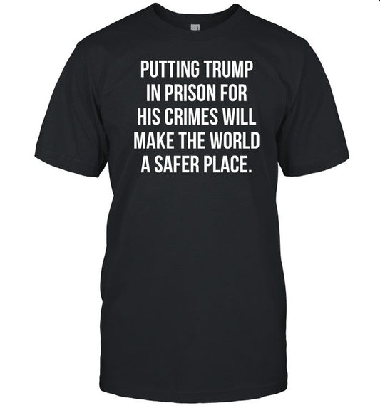 Shirt Putting Trump In Prison For His Crimes Will Make The World A Safer Place