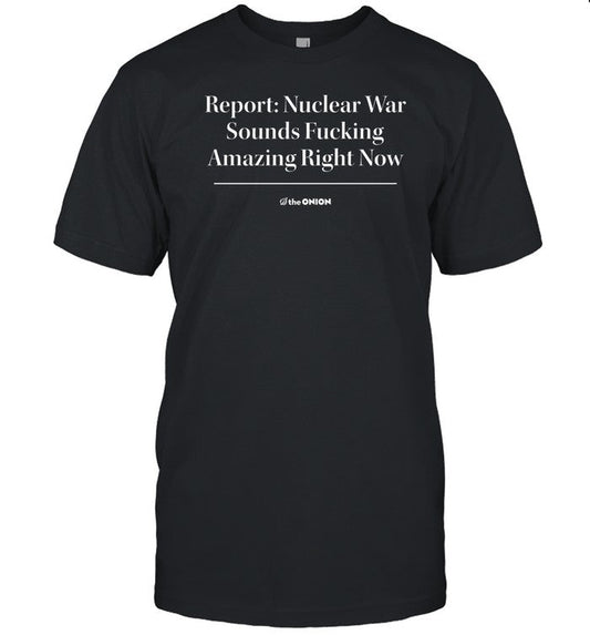Shirt Report Nuclear War Sounds Fucking Amazing Right Now