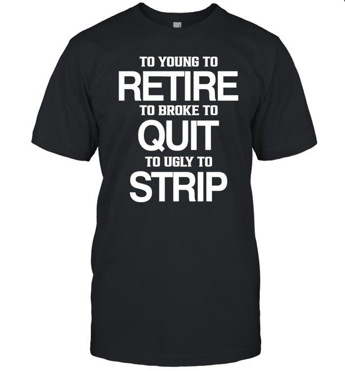 To Young To Retire To Broke To Quit To Ugly To Strip Shirt